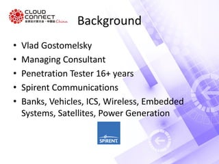 Background
• Vlad Gostomelsky
• Managing Consultant
• Penetration Tester 16+ years
• Spirent Communications
• Banks, Vehicles, ICS, Wireless, Embedded
Systems, Satellites, Power Generation
 