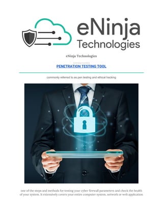  
eNinja Technologies 
 
PENETRATION TESTING TOOL 
commonly referred to as pen testing and ethical hacking 
 
one of the steps and methods for testing your cyber firewall parameters and check the health 
of your system. It extensively covers your entire computer system, network or web application 
 