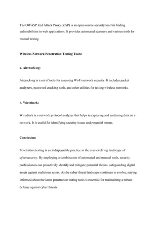The OWASP Zed Attack Proxy (ZAP) is an open-source security tool for finding
vulnerabilities in web applications. It provides automated scanners and various tools for
manual testing.
Wireless Network Penetration Testing Tools:
a. Aircrack-ng:
Aircrack-ng is a set of tools for assessing Wi-Fi network security. It includes packet
analyzers, password cracking tools, and other utilities for testing wireless networks.
b. Wireshark:
Wireshark is a network protocol analyzer that helps in capturing and analyzing data on a
network. It is useful for identifying security issues and potential threats.
Conclusion:
Penetration testing is an indispensable practice in the ever-evolving landscape of
cybersecurity. By employing a combination of automated and manual tools, security
professionals can proactively identify and mitigate potential threats, safeguarding digital
assets against malicious actors. As the cyber threat landscape continues to evolve, staying
informed about the latest penetration testing tools is essential for maintaining a robust
defense against cyber threats.
 