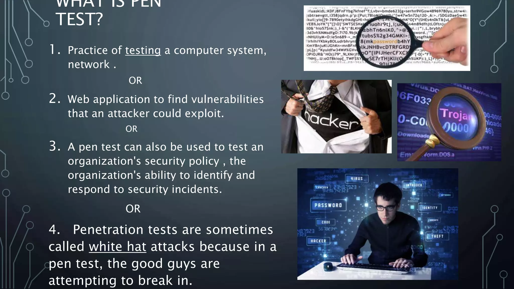 WHAT IS PEN TEST? 1. Practice of testing a computer system, network . OR 2. Web application to find vulnerabilities that an attacker could exploit. OR 3. A pen test can also be used to test an organization's security policy , the organization's ability to identify and respond to security incidents. OR 4. Penetration tests are sometimes called white hat attacks because in a pen test, the good guys are attempting to break in.