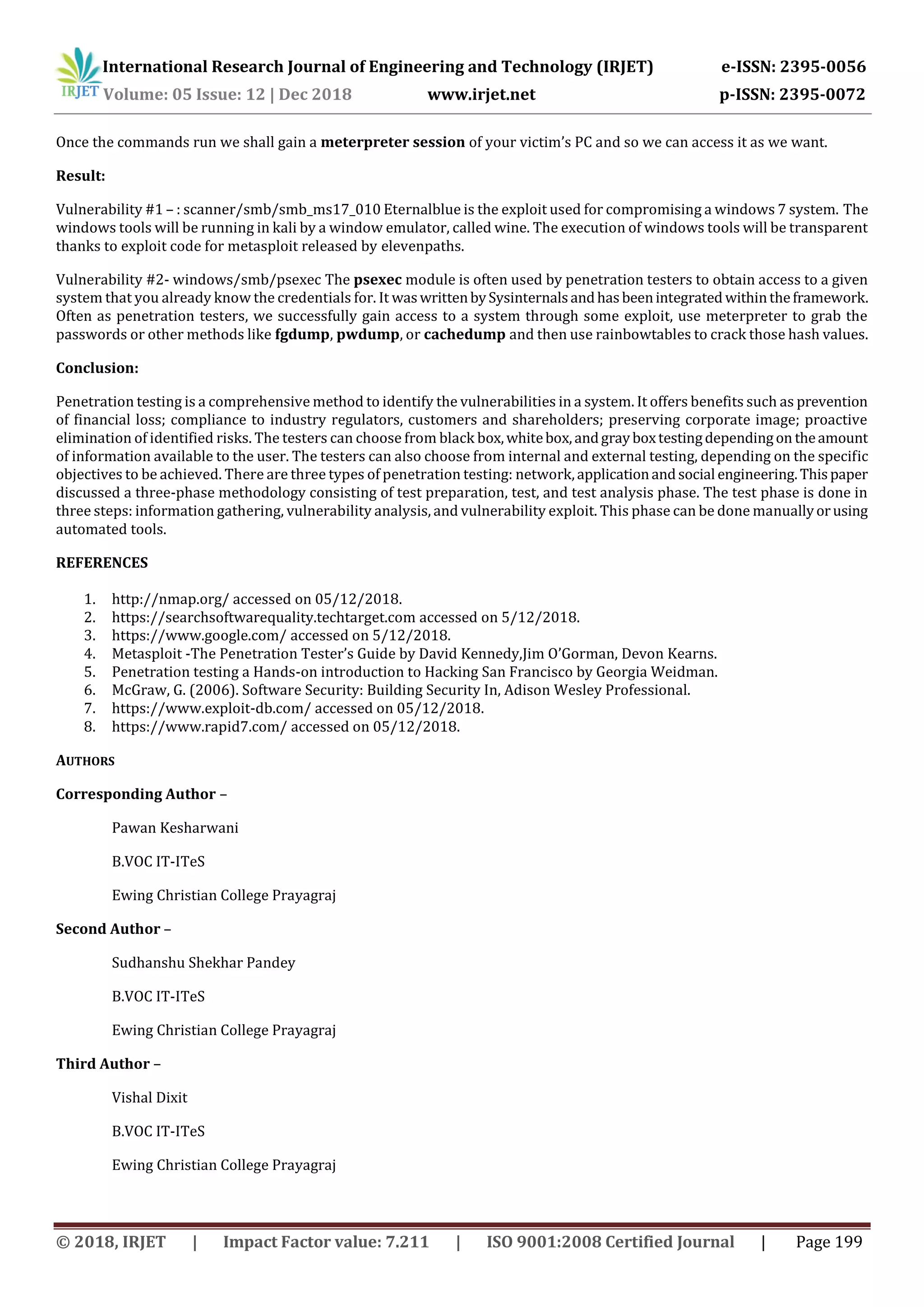 International Research Journal of Engineering and Technology (IRJET) e-ISSN: 2395-0056 Volume: 05 Issue: 12 | Dec 2018 www.irjet.net p-ISSN: 2395-0072 © 2018, IRJET | Impact Factor value: 7.211 | ISO 9001:2008 Certified Journal | Page 199 Once the commands run we shall gain a meterpreter session of your victim’s PC and so we can access it as we want. Result: Vulnerability #1 – : scanner/smb/smb_ms17_010 Eternalblue is the exploit used for compromising a windows 7 system. The windows tools will be running in kali by a window emulator, called wine. The execution of windows tools will be transparent thanks to exploit code for metasploit released by elevenpaths. Vulnerability #2- windows/smb/psexec The psexec module is often used by penetration testers to obtain access to a given system that you already know the credentials for. It waswrittenbySysinternalsandhasbeenintegrated withintheframework. Often as penetration testers, we successfully gain access to a system through some exploit, use meterpreter to grab the passwords or other methods like fgdump, pwdump, or cachedump and then use rainbowtables to crack those hash values. Conclusion: Penetration testing is a comprehensive method to identify the vulnerabilities in a system. It offers benefits such as prevention of financial loss; compliance to industry regulators, customers and shareholders; preserving corporate image; proactive elimination of identified risks. The testers can choose from black box,whitebox,andgrayboxtestingdependingon theamount of information available to the user. The testers can also choose from internal and external testing, depending on the specific objectives to be achieved. There are three types of penetration testing: network,applicationandsocial engineering.Thispaper discussed a three-phase methodology consisting of test preparation, test, and test analysis phase. The test phase is done in three steps: information gathering, vulnerability analysis, and vulnerability exploit. This phase can be done manuallyorusing automated tools. REFERENCES 1. http://nmap.org/ accessed on 05/12/2018. 2. https://searchsoftwarequality.techtarget.com accessed on 5/12/2018. 3. https://www.google.com/ accessed on 5/12/2018. 4. Metasploit -The Penetration Tester’s Guide by David Kennedy,Jim O’Gorman, Devon Kearns. 5. Penetration testing a Hands-on introduction to Hacking San Francisco by Georgia Weidman. 6. McGraw, G. (2006). Software Security: Building Security In, Adison Wesley Professional. 7. https://www.exploit-db.com/ accessed on 05/12/2018. 8. https://www.rapid7.com/ accessed on 05/12/2018. AUTHORS Corresponding Author – Pawan Kesharwani B.VOC IT-ITeS Ewing Christian College Prayagraj Second Author – Sudhanshu Shekhar Pandey B.VOC IT-ITeS Ewing Christian College Prayagraj Third Author – Vishal Dixit B.VOC IT-ITeS Ewing Christian College Prayagraj 