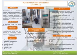 PENETRATION TEST ON BITUMEN
(ASTM D5-13)
Consistency of a bituminous
material expressed as the distance in
tenths of a millimeter that a standard
needle vertically penetrates a
sample of the material under known
conditions of loading, time and
temperature.
Definition
Procedure
Test Objectives
To determine grade of given
bitumen
The penetration test is used as a
measure of consistency. Higher
values of penetration indicate softer
consistency
Significance
and use
Apparatus
Penetrometer
Recording of Results
•Results are displayed on the dial in case of analog
penetrometer or on the screen of the digital penetrometer.
1. 52.7
2. 53.4
3. 53.7
Report to nearest whole unit the average of three
penetrations.
• Penetration
Apparatus(Penetrometer)
• Penetration Needle
• Sample Container
• Water Bath
• Timing Device
• Thermometer
• Clean a penetration needle with toluene or other
suitable solvent, dry with a clean cloth, and
insert the needle into the penetrometer.
• Place the Container on the stand of the
penetrometer.
• Position the needle by slowly lowering it until
its tip just makes contact with the surface of the
sample.
• note the reading of the penetrometer dial or
bring the pointer to zero. Quickly release
the needle holder for the specified period of
time and adjust the instrument to measure the
distance penetrated in tenths of a millimeter.
• Make at least three determinations at points on
the surface of the sample not less than 10 mm
from the side of the container and not less than
10 mm apart. Use a clean needle for each
determination.
Our result is 53, 53 and 54.The mean of which is
53.67.Hence our grade is 50/60.
Preparation of Test
Specimen
• Heat the sample with care, stirring when
possible
• Do not heat samples for more than 30 min.
• Pour the sample into the sample container.
• let it cool for 1 to 1.5 h. After that put it in
the water bath maintained at the prescribed
test temperature.
Muhammad Taimur Khan Muhammad Akhtar
2k18-FT-MSC-TRAN-05 2k18-FT-MSC-TRAN-06
 