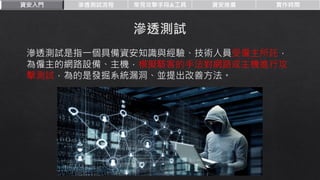 資安入門 滲透測試流程 常見攻擊手段&工具 資安推廣 實作時間
滲透測試是指一個具備資安知識與經驗、技術人員受僱主所託，
為僱主的網路設備、主機，模擬駭客的手法對網路或主機進行攻
擊測試，為的是發掘系統漏洞、並提出改善方法。
 
