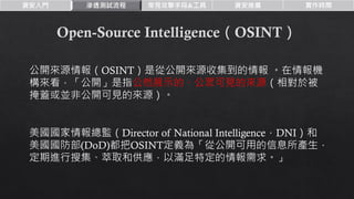 資安入門 滲透測試流程 常見攻擊手段&工具 資安推廣 實作時間
公開來源情報（OSINT）是從公開來源收集到的情報 。在情報機
構來看，「公開」是指公然展示的、公眾可見的來源（相對於被
掩蓋或並非公開可見的來源）。
美國國家情報總監（Director of National Intelligence，DNI）和
美國國防部(DoD)都把OSINT定義為「從公開可用的信息所產生，
定期進行搜集、萃取和供應，以滿足特定的情報需求。」
 