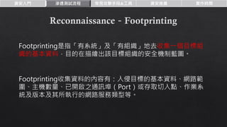 資安入門 滲透測試流程 常見攻擊手段&工具 資安推廣 實作時間
Footprinting是指「有系統」及「有組織」地去收集一個目標組
織的基本資料，目的在描繪出該目標組織的安全機制藍圖。
Footprinting收集資料的內容有：入侵目標的基本資料、網路範
圍、主機數量、已開啟之通訊埠（Port）或存取切入點、作業系
統及版本及其所執行的網路服務類型等。
 
