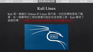 資安入門 滲透測試流程 常見攻擊手段&工具 資安推廣 實作時間
Kali 是一個基於 Debian 的 Linux 發行版。它的目標就是為了簡
單：在一個實用的工具包裡儘可能的包含滲透工具。Kali 實現了
這個目標，大多數作安全測試的開源工具都被囊括在內。
 