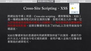 資安入門 滲透測試流程 常見攻擊手段&工具 資安推廣 實作時間
跨網站指令碼（英語：Cross-site scripting，通常簡稱為：XSS）
是一種網站應用程式的安全漏洞攻擊，是程式碼注入的一種。它
允許惡意使用者將程式碼注入到網頁上，其他使用者在觀看網頁
時就會受到影響。這類攻擊通常包含了HTML以及使用者端指令
碼語言。
XSS攻擊通常指的是通過利用網頁開發時留下的漏洞，通過巧妙
的方法注入惡意指令程式碼到網頁，使用戶載入並執行攻擊者惡
意製造的網頁程式。
 