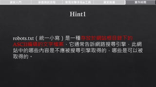 資安入門 滲透測試流程 常見攻擊手段&工具 資安推廣 實作時間
robots.txt（統一小寫）是一種存放於網站根目錄下的
ASCII編碼的文字檔案，它通常告訴網路搜尋引擎，此網
站中的哪些內容是不應被搜尋引擎取得的，哪些是可以被
取得的。
 