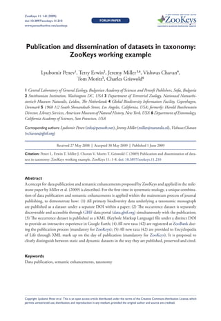 A peer-reviewed open-access journal
ZooKeys 11: 1-8 (2009)
               Publication and dissemination of datasets in taxonomy: ZooKeys working example                                                         1
doi: 10.3897/zookeys.11.210                                  FORUM PAPER
www.pensoftonline.net/zookeys                                                                                Launched to accelerate biodiversity research




 Publication and dissemination of datasets in taxonomy:
               ZooKeys working example

             Lyubomir Penev1, Terry Erwin2, Jeremy Miller 3,6, Vishwas Chavan4,
                             Tom Moritz5, Charles Griswold6

1 Central Laboratory of General Ecology, Bulgarian Academy of Sciences and Pensoft Publishers, So a, Bulgaria
2 Smithsonian Institution, Washington DC, USA 3 Department of Terrestrial Zoology, Nationaal Natuurhi-
storisch Museum Naturalis, Leiden, e Netherlands 4 Global Biodiversity Information Facility, Copenhagen,
Denmark 5 1968 1/2 South Shenandoah Street, Los Angeles, California, USA; formerly: Harold Boechenstein
Director, Library Services, American Museum of Natural History, New York, USA 6 Department of Entomology,
California Academy of Sciences, San Francisco, USA

Corresponding authors: Lyubomir Penev (info@pensoft.net), Jeremy Miller (miller@naturalis.nl), Vishwas Chavan
(vchavan@gbif.org)

                          Received 27 May 2008 | Accepted 30 May 2009 | Published 1 June 2009

Citation: Penev L, Erwin T, Miller J, Chavan V, Moritz T, Griswold C (2009) Publication and dissemination of data-
sets in taxonomy: ZooKeys working example. ZooKeys 11: 1-8. doi: 10.3897/zookeys.11.210




Abstract
A concept for data publication and semantic enhancements proposed by ZooKeys and applied in the mile-
stone paper by Miller et al. (2009) is described. For the rst time in systematic zoology, a unique combina-
tion of data publication and semantic enhancements is applied within the mainstream process of journal
publishing, to demonstrate how: (1) All primary biodiversity data underlying a taxonomic monograph
are published as a dataset under a separate DOI within a paper; (2) e occurrence dataset is separately
discoverable and accessible through GBIF data portal (data.gbif.org) simultaneously with the publication;
(3) e occurrence dataset is published as a KML (Keyhole Markup Language) le under a distinct DOI
to provide an interactive experience in Google Earth; (4) All new taxa (42) are registered at ZooBank dur-
ing the publication process (mandatory for ZooKeys); (5) All new taxa (42) are provided to Encyclopedia
of Life through XML mark up on the day of publication (mandatory for ZooKeys). It is proposed to
clearly distinguish between static and dynamic datasets in the way they are published, preserved and cited.


Keywords
Data publication, semantic enhancements, taxonomy




Copyright Lyubomir Penev et al. This is an open access article distributed under the terms of the Creative Commons Attribution License, which
permits unrestricted use, distribution, and reproduction in any medium, provided the original author and source are credited.
 