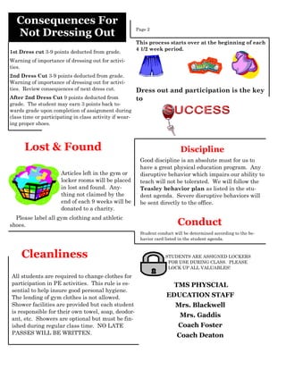 Consequences For
   Not Dressing Out                                      Page 2


                                                         This process starts over at the beginning of each
                                                         4 1/2 week period.
1st Dress cut 3-9 points deducted from grade.
Warning of importance of dressing out for activi-
ties.
2nd Dress Cut 3-9 points deducted from grade.
Warning of importance of dressing out for activi-
ties. Review consequences of next dress cut.             Dress out and participation is the key
After 2nd Dress Cut 9 points deducted from               to
grade. The student may earn 3 points back to-
wards grade upon completion of assignment during
class time or participating in class activity if wear-
ing proper shoes.



      Lost & Found                                                           Discipline
                                                          Good discipline is an absolute must for us to
                                                          have a great physical education program. Any
                      Articles left in the gym or         disruptive behavior which impairs our ability to
                      locker rooms will be placed         teach will not be tolerated. We will follow the
                      in lost and found. Any-             Teasley behavior plan as listed in the stu-
                      thing not claimed by the            dent agenda. Severe disruptive behaviors will
                      end of each 9 weeks will be         be sent directly to the office.
                      donated to a charity.
  Please label all gym clothing and athletic
shoes.                                                                      Conduct
                                                          Student conduct will be determined according to the be-
                                                          havior card listed in the student agenda.


     Cleanliness                                                      STUDENTS ARE ASSIGNED LOCKERS
                                                                       FOR USE DURING CLASS. PLEASE
                                                                       LOCK UP ALL VALUABLES!
All students are required to change clothes for
participation in PE activities. This rule is es-                          TMS PHYSCIAL
sential to help insure good personal hygiene.
The lending of gym clothes is not allowed.                            EDUCATION STAFF
Shower facilities are provided but each student                           Mrs. Blackwell
is responsible for their own towel, soap, deodor-
                                                                             Mrs. Gaddis
ant, etc. Showers are optional but must be fin-
ished during regular class time. NO LATE                                    Coach Foster
PASSES WILL BE WRITTEN.                                                    Coach Deaton
 