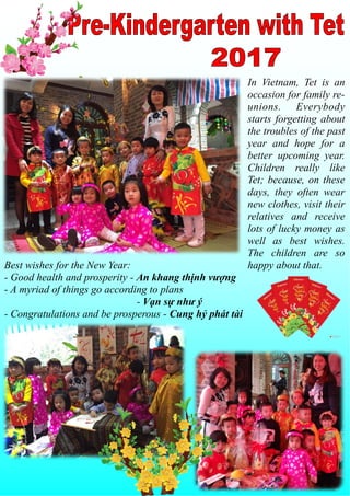 In Vietnam, Tet is an
occasion for family re-
unions. Everybody
starts forgetting about
the troubles of the past
year and hope for a
better upcoming year.
Children really like
Tet; because, on these
days, they often wear
new clothes, visit their
relatives and receive
lots of lucky money as
well as best wishes.
The children are so
happy about that.Best wishes for the New Year:
- Good health and prosperity - An khang thịnh vượng
- A myriad of things go according to plans
- Vạn sự như ý
- Congratulations and be prosperous - Cung hỷ phát tài
 