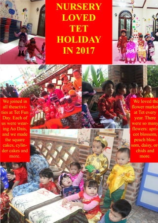NURSERY
LOVED
TET
HOLIDAY
IN 2017
We joined in
all theactivi-
ties at Tet Fun
Day. Each of
us were wear-
ing Ao Dais,
and we made
the square
cakes, cylin-
der cakes and
more.
We loved the
flower market
at Tet every
year. There
were so many
flowers: apri-
cot blossom,
peach blos-
som, daisy, or-
chids and
more.
 