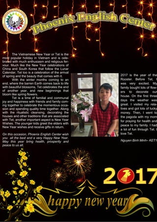 The Vietnamese New Year or Tet is the
most popular holiday in Vietnam and is cele-
brated with much enthusiasm and religious fer-
vour. Much like the New Year celebrations of
China and South Korea that follow the Lunar
Calendar, Tet too is a celebration of the arrival
of spring and the beauty that comes with it.
With the winter months coming to an
end, where the barren Earth comes back to life
with beautiful blossoms, Tet celebrates the end
of another year, and new beginnings that
bloom like spring flowers.
Tet is a time of familial and communal
joy and happiness with friends and family com-
ing together to celebrate the momentous occa-
sion and spending quality time together. Along
with the ritualistic cleansing, decorating the
houses and other traditions that are associated
with Tet, another important aspect is New Year
Wishes. The younger kids greet the elders with
New Year wishes and receive gifts in return.
On this occasion, Phoenix English Center wish
you all the best and a very Happy New Year.
May this year bring health, prosperity and
peace to us all.
2017 is the year of the
Rooster. Before Tet, I
was very excited. My
family bought lots of flow-
ers to decorate our
house. On the first three
days the weather was
great. I visited my rela-
tives and got lots of lucky
money. Then, I went to
the pagoda with my mom
for praying for health and
peace to my family. I had
a lot of fun through Tet. I
love Tet.
Nguyen Binh Minh– KET1
 