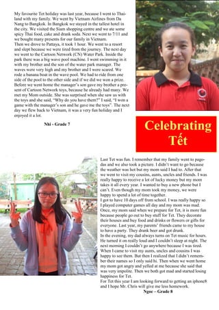 Last Tet was fun. I remember that my family went to pago-
das and we also took a picture. I didn‟t want to go because
the weather was hot but my mom said I had to. After that
we went to visit my cousins, aunts, uncles and friends. I was
really happy to receive a lot of lucky money but my mom
takes it all every year. I wanted to buy a new phone but I
can‟t. Even though my mom took my money, we were
happy to spend a lot of time together.
I got to have 10 days off from school. I was really happy so
I played computer games all day and my mom was mad.
Once, my mom said when we prepare for Tet, it is more fun
because people go out to buy stuff for Tet. They decorate
their houses and buy food and drinks or flowers or gifts for
everyone. Last year, my parents‟ friends came to my house
to have a party. They drank beer and got drunk.
In the evening, my dad always turns on Tet music for hours.
He turned it on really loud and I couldn‟t sleep at night. The
next morning I couldn‟t go anywhere because I was tired.
When I came to visit my aunts, uncles and cousins I was
happy to see them. But then I realized that I didn‟t remem-
ber their names so I only said hi. Then when we went home
my mom got angry and yelled at me because she said that
was very impolite. Then we both got mad and started losing
happiness for Tet.
For Tet this year I am looking forward to getting an iphone8
and I hope Mr. Chris will give me less homework.
Ngoc – Grade 8
Celebrating
Tết
My favourite Tet holiday was last year, because I went to Thai-
land with my family. We went by Vietnam Airlines from Da
Nang to Bangkok. In Bangkok we stayed in the tallest hotel in
the city. We visited the Siam shopping centre and we ate some
spicy Thai food, cake and drank soda. Next we went to 7/11 and
we bought many presents for our family in Vietnam.
Then we drove to Pattaya, it took 1 hour. We went to a resort
and slept because we were tired from the journey. The next day
we went to the Cartoon Network (CN) Water Park. Inside the
park there was a big wave pool machine. I went swimming in it
with my brother and the son of the water park manager. The
waves were very high and my brother and I were scared. We
rode a banana boat in the wave pool. We had to ride from one
side of the pool to the other side and if we did we won a prize.
Before we went home the manager‟s son gave my brother a pre-
sent of Cartoon Network toys, because he already had many. We
met my Mom outside. She was surprised when she saw us with
the toys and she said, “Why do you have them?” I said, “I won a
game with the manager‟s son and he gave me the toys”. The next
day we flew back to Vietnam, it was a very fun holiday and I
enjoyed it a lot.
Nhi - Grade 7
 