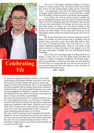 Tet is one of the biggest traditional holidays in Vietnam.
People in Vietnam usually clean and decorate their house before
New Year‟s eve. The foreign people usually call Tet “Lunar New
Year”. Tet traditionally comes from the Chinese people. During
Tet people usually light firecrackers or watch fireworks at night.
Tet is the holiday at which everyone in the family comes together.
In my family, this year we will be missing 2 people who
are my grandparents because they have gone to America already.
That is one of the bad things about this Tet holiday. But my mom
will come here and celebrate Tet holiday with my uncle and me.
Like other people, we always go to the flower markets to buy
flowers for our house including the most beautiful sun flowers to
decorate our house. Before Tet my mom and I always go to the
supermarket and buy drinks and candy for the guests who will visit
our house.
My favorite thing about Tet is having a break from school.
During Tet holiday my most favorite part is gambling with my
brother, sister, aunt and my uncle. We usually play cards or “Bau,
Cua, Tom, Ca” during Tet holiday. Bau, Cua, Tom, Ca is a Viet-
namese traditional gambling game, where we put money on the
picture and then we shake the picture of the animal to win. We
also play cards games including Tien Len and Blackjack during
Tet holiday.
One of the most interesting things is making food for Tet
holiday. I really like Tet food like Banh Chung and Banh Tet
which are 2 kinds of Vietnamese traditional Tet holiday foods. I
think my grandmother is the person who makes the most delicious
Tet food I have ever tasted. But this year she will not stay here so
we are just buying stuff from the market to enjoy. Everyone in
Vietnam loves Tet holiday foods.
Kiet – Year 8
Tet is the most important holiday in Vietnam. Tet is a tradi-
tional holiday where people celebrate Lunar New Years. Stu-
dents go and visit their teachers, kids get lucky money and
people visit their family and friends. There is a lot of gambling
and I like to gamble with my friends. Some of the Vietnamese
traditional music is a bit annoying but interesting. Every year, I
visit my grandparents in Quang Tri. I gamble a lot there too.
The thing I hate the most about Tet is that my mom makes me
dress in a fancy suit which is uncomfortable.
One of my favorite parts about Tet is going to the flower mar-
ket. I like shopping for flowers, it‟s a lot of fun. I‟m looking
forward to the break from school. My dad said my family and I
might go to Cambodia or Nha Trang. I hope this year I can go
to Mr. Chris‟s house to have a party. We have a party at our
school every year. The costumes that we have to wear are
surely embarrassing but the party is a lot of fun.
This year, I think I‟m going to travel somewhere else besides
Quang Tri. I‟m sure I‟m going to have fun this year wherever I
go. Every year, my mom and some of the teachers make sticky
rice cake. I‟m very excited to decorate my house with Tet
decorations. I hope I can get a lot of lucky money and that I get
to go and visit Mr. Chris.
Tyler – Year 7
Celebrating
Tết
 