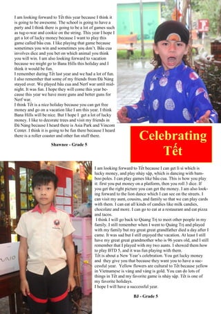 I am looking forward to Tết this year because I think it
is going to be awesome. The school is going to have a
party and I think there is going to be a lot of games such
as tug-o-war and cookie on the string. This year I hope I
get a lot of lucky money because I want to play this
game called bầu cua. I like playing that game because
sometimes you win and sometimes you don’t. Bầu cua
involves dice and you bet on which animal you think
you will win. I am also looking forward to vacation
because we might go to Bana Hills this holiday and I
think it would be fun.
I remember during Tết last year and we had a lot of fun.
I also remember that some of my friends from Đà Nảng
stayed over. We played bầu cua and Nerf war until mid-
night. It was fun. I hope they will come this year be-
cause this year we have more guns and better guns for
Nerf war.
I think Tết is a nice holiday because you can get free
money and go on a vacation like I am this year. I think
Bana Hills will be nice. But I hope I get a lot of lucky
money. I like to decorate trees and visit my friends in
Đà Nảng because I heard there is Asia Park and Vincom
Center. I think it is going to be fun there because I heard
there is a roller coaster and other fun stuff there.
Shawnee - Grade 5
Celebrating
Tết
I am looking forward to Tết because I can get lì sì which is
lucky money, and play nhảy sập, which is dancing with bam-
boo poles. I can play games like bầu cua. This is how you play
it: first you put money on a platform, then you roll 3 dice. If
you get the right picture you can get the money. I am also look-
ing forward to the lion dance which I can see on the streets. I
can visit my aunt, cousins, and family so that we can play cards
with them. I can eat all kinds of candies like milk candies,
chocolate and more. I can go to eat at a restaurant and eat pizza
and tacos.
I think I will go back to Qủang Trị to meet other people in my
family. I still remember when I went to Quảng Trị and played
with my family but my great great grandfather died a day after I
came. It was sad but I still enjoyed the vacation. At least I still
have my great great grandmother who is 96 years old, and I still
remember that I played with my two aunts. I showed them how
to play BTD 5, and it was fun playing with them.
Tết is about a New Year‟s celebration. You get lucky money
and they give you that because they want you to have a suc-
cessful year. Yellow flowers are cultural to Tết because yellow
in Vietnamese is vàng and vàng is gold. You can do lots of
things in Tết and my favorite game is nhảy sập. Tết is one of
my favorite holidays.
I hope I will have a successful year.
BJ - Grade 5
 