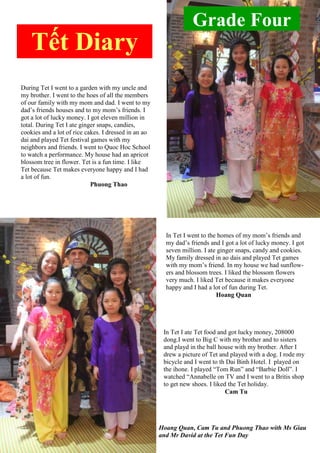 Grade Four
Tết Diary
During Tet I went to a garden with my uncle and
my brother. I went to the hoes of all the members
of our family with my mom and dad. I went to my
dad‟s friends houses and to my mom‟s friends. I
got a lot of lucky money. I got eleven million in
total. During Tet I ate ginger snaps, candies,
cookies and a lot of rice cakes. I dressed in an ao
dai and played Tet festival games with my
neighbors and friends. I went to Quoc Hoc School
to watch a performance. My house had an apricot
blossom tree in flower. Tet is a fun time. I like
Tet because Tet makes everyone happy and I had
a lot of fun.
Phuong Thao
In Tet I went to the homes of my mom‟s friends and
my dad‟s friends and I got a lot of lucky money. I got
seven million. I ate ginger snaps, candy and cookies.
My family dressed in ao dais and played Tet games
with my mom‟s friend. In my house we had sunflow-
ers and blossom trees. I liked the blossom flowers
very much. I liked Tet because it makes everyone
happy and I had a lot of fun during Tet.
Hoang Quan
In Tet I ate Tet food and got lucky money, 208000
dong.I went to Big C with my brother and to sisters
and playd in the ball house with my brother. After I
drew a picture of Tet and played with a dog. I rode my
bicycle and I went to th Dai Binh Hotel. I played on
the ihone. I played “Tom Run” and “Barbie Doll”. I
watched “Annabelle on TV and I went to a Britis shop
to get new shoes. I liked the Tet holiday.
Cam Tu
Hoang Quan, Cam Tu and Phuong Thao with Ms Giau
and Mr David at the Tet Fun Day
 