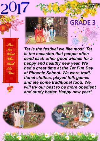 Tet is the festival we like most. Tet
is the occasion that people often
send each other good wishes for a
happy and healthy new year. We
had a great time at the Tet Fun Day
at Phoenix School. We wore tradi-
tional clothes, played folk games
and ate some traditional food. We
will try our best to be more obedient
and study better. Happy new year!
 