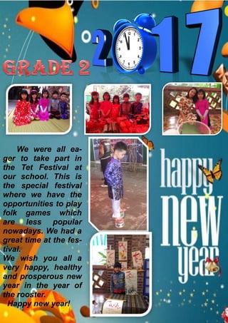 We were all ea-
ger to take part in
the Tet Festival at
our school. This is
the special festival
where we have the
opportunities to play
folk games which
are less popular
nowadays. We had a
great time at the fes-
tival.
We wish you all a
very happy, healthy
and prosperous new
year in the year of
the rooster.
Happy new year!
 