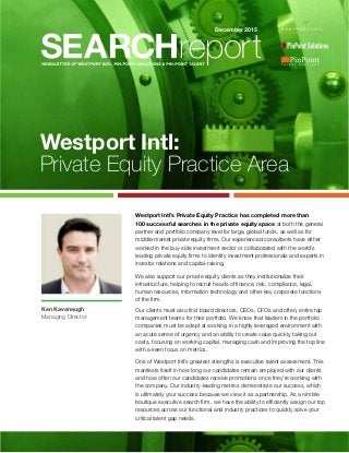 Westport Intl:
Private Equity Practice Area
Westport Intl’s Private Equity Practice has completed more than
100 successful searches in the private equity space at both the general
partner and portfolio company level for large, global funds, as well as for
middle-market private equity firms. Our experienced consultants have either
worked in the buy-side investment sector or collaborated with the world’s
leading private equity firms to identify investment professionals and experts in
investor relations and capital-raising.
We also support our private equity clients as they institutionalize their
infrastructure, helping to recruit heads of finance, risk, compliance, legal,
human resources, information technology and other key corporate functions
of the firm.
Our clients must also find board directors, CEOs, CFOs and often, entire top
management teams for their portfolio. We know that leaders in the portfolio
companies must be adept at working in a highly leveraged environment with
an acute sense of urgency and an ability to create value quickly, taking out
costs, focusing on working capital, managing cash and improving the top line
with a keen focus on metrics.
One of Westport Intl’s greatest strengths is executive talent assessment. This
manifests itself in how long our candidates remain employed with our clients
and how often our candidates receive promotions once they’re working with
the company. Our industry-leading metrics demonstrate our success, which
is ultimately your success because we view it as a partnership. As a nimble
boutique executive search firm, we have the ability to efficiently assign our top
resources across our functional and industry practices to quickly solve your
critical talent gap needs.
December 2015
Ken Kavanaugh
Managing Director
 