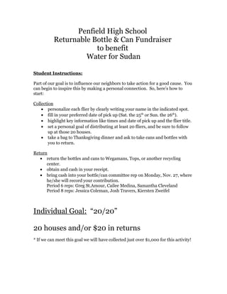 Penfield High School
Returnable Bottle & Can Fundraiser
to benefit
Water for Sudan
Student Instructions:
Part of our goal is to influence our neighbors to take action for a good cause. You
can begin to inspire this by making a personal connection. So, here’s how to
start:
Collection
• personalize each flier by clearly writing your name in the indicated spot.
• fill in your preferred date of pick up (Sat. the 25th
or Sun. the 26th
).
• highlight key information like times and date of pick up and the flier title.
• set a personal goal of distributing at least 20 fliers, and be sure to follow
up at those 20 houses.
• take a bag to Thanksgiving dinner and ask to take cans and bottles with
you to return.
Return
• return the bottles and cans to Wegamans, Tops, or another recycling
center.
• obtain and cash in your receipt.
• bring cash into your bottle/can committee rep on Monday, Nov. 27, where
he/she will record your contribution.
Period 6 reps: Greg St.Amour, Cailee Medina, Samantha Cleveland
Period 8 reps: Jessica Coleman, Josh Travers, Kiersten Zweifel
Individual Goal: “20/20”
20 houses and/or $20 in returns
* If we can meet this goal we will have collected just over $1,000 for this activity!
 