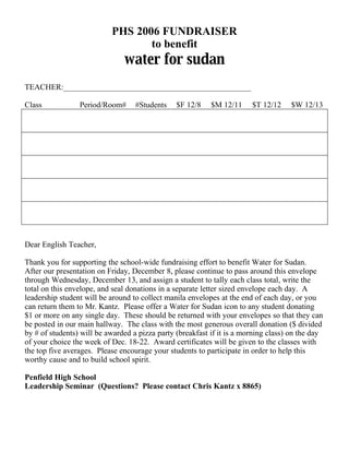 PHS 2006 FUNDRAISER
                                  to benefit
                               water for sudan
TEACHER:_______________________________________________

Class            Period/Room#      #Students    $F 12/8    $M 12/11     $T 12/12    $W 12/13




Dear English Teacher,

Thank you for supporting the school-wide fundraising effort to benefit Water for Sudan.
After our presentation on Friday, December 8, please continue to pass around this envelope
through Wednesday, December 13, and assign a student to tally each class total, write the
total on this envelope, and seal donations in a separate letter sized envelope each day. A
leadership student will be around to collect manila envelopes at the end of each day, or you
can return them to Mr. Kantz. Please offer a Water for Sudan icon to any student donating
$1 or more on any single day. These should be returned with your envelopes so that they can
be posted in our main hallway. The class with the most generous overall donation ($ divided
by # of students) will be awarded a pizza party (breakfast if it is a morning class) on the day
of your choice the week of Dec. 18-22. Award certificates will be given to the classes with
the top five averages. Please encourage your students to participate in order to help this
worthy cause and to build school spirit.

Penfield High School
Leadership Seminar (Questions? Please contact Chris Kantz x 8865)
 