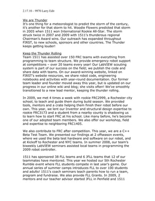 2.17.10 – 9970 Larry Edit


We are Thunder
It’s one thing for a meteorologist to predict the storm of the century,
it’s another for that storm to hit. Woodie Flowers predicted that storm
in 2005 when 1511 won International Rookie All-Star. The storm
struck twice in 2007 and 2009 with 1511’s thunderous regional
Chairman’s Award wins. Our outreach has expanded throughout
FIRST, to new schools, sponsors and other countries. The Thunder
keeps getting louder!

Keep the Thunder Rolling
Team 1511 has assisted over 150 FRC teams with everything from
programming to team structure. We provide emergency robot support
at competitions – over 20 teams every year! Our LabVIEW scouting
system is part of our success on the field; we publish the code and
share data with teams. On our award-winning website, linked on
FIRST’s website resources, we share robot code, engineering
notebooks and activities with year-round documentation. Our former
team leader and founder moved away this year, but is updated on our
progress in our online wiki and blog; she visits often! We’ve smoothly
transitioned to a new lead mentor, keeping the thunder rolling.

In 2009, we met 4 times a week with rookie FRC2999, a Rochester city
school, to teach and guide them during build season. We provided
tools, mentors and a crate helping them finish their robot before our
own. This year, we lent our Inventor and structural design expertise to
rookie FRC3173 and a student from a nearby county is shadowing us
to learn how to start FRC at his school. Like many before, he’s become
one of our adopted team members. We also offer our workshop, field
and expertise to neighboring FRC1405.

We also contribute to FRC after competition. This year, we are a C++
Beta Test Team. We presented our findings at 2 offseason events,
where we used the beta test hardware and software on our robot, and
at Kickoff to Rochester and NYC teams. In summer 2008, our team’s
biweekly LabVIEW seminars assisted local teams in programming the
2009 robot controller.

1511 has sponsored 38 FLL teams and 6 JFLL teams that 12 of our
teammates have mentored. This year we hosted our 5th Rochester
Rumble event where FLL students compete in last year’s game. Our
annual series of summer camps introduces FLL to over 100 students
and adults! 1511’s coach seminars teach parents how to run a team,
program and fundraise. We also provide FLL Grants. In 2009, 2
mentors and our teacher advisor started JFLL in Penfield and 1511
 