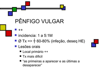 PÊNFIGO VULGAR
 ++
 incidencia: 1 a 5:1M
 Ø Tx => ┼ 60-80% (infeção, deseq HE)
 Lesões orais
 Local primário ++
 Tx mais dificil
 “as primeiras a aparecer e as últimas a
desaparecer”
 