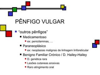 PÊNFIGO VULGAR
 “outros pênfigos”
 Medicamentoso
 ex: penicilaminas, …
 Paraneoplásico
 ex: neoplasias malignas de linhagem linforeticular
 Benigno Familiar Crónico / D. Hailey-Hailey
 D. genética rara
 Lesões cutaneas erosivas
 Raro atingimento oral
 