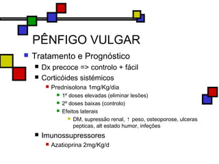 PÊNFIGO VULGAR
 Tratamento e Prognóstico
 Dx precoce => controlo + fácil
 Corticóides sistémicos
 Prednisolona 1mg/Kg/dia
 1º doses elevadas (eliminar lesões)
 2º doses baixas (controlo)
 Efeitos laterais
 DM, supressão renal, ↑ peso, osteoporose, ulceras
pepticas, alt estado humor, infeções
 Imunossupressores
 Azatioprina 2mg/Kg/d
 