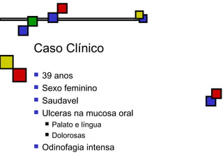 Caso Clínico
 39 anos
 Sexo feminino
 Saudavel
 Ulceras na mucosa oral
 Palato e língua
 Dolorosas
 Odinofagia intensa
 