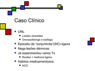 Caso Clínico
 ORL
 Lesões ulceradas
 Oronasofaringe e esófago
 Episodio de “conjuntivite”(SIC) ligeira
 Nega lesões dérmicas
 Já experimentou varios Tx
 Rosilan > melhoria ligeira
 Habitos medicamentosos:
 ACO
 