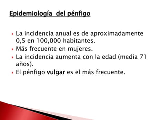  La incidencia anual es de aproximadamente
0,5 en 100,000 habitantes.
 Más frecuente en mujeres.
 La incidencia aumenta con la edad (media 71
años).
 El pénfigo vulgar es el más frecuente.
Epidemiología del pénfigo
 