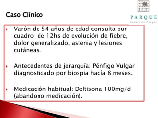  Varón de 54 años de edad consulta por
cuadro de 12hs de evolución de fiebre,
dolor generalizado, astenia y lesiones
cutáneas.
 Antecedentes de jerarquía: Pénfigo Vulgar
diagnosticado por biospia hacía 8 meses.
 Medicación habitual: Deltisona 100mg/d
(abandono medicación).
Caso Clínico
 