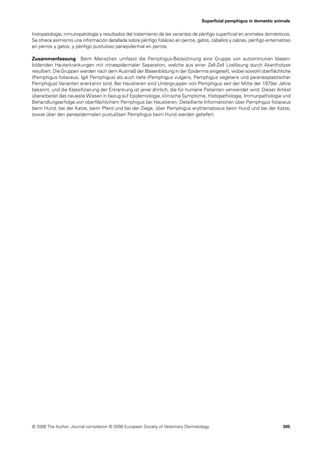Superﬁcial pemphigus in domestic animals


histopatología, inmunopatología y resultados del tratamiento de las variantes de pénﬁgo superﬁcial en animales domésticos.
Se ofrece asímismo una información detallada sobre pénﬁgo foliáceo en perros, gatos, caballos y cabras, pénﬁgo eritematoso
en perros y gatos, y pénﬁgo pustuloso panepidermal en perros.

Zusammenfassung Beim Menschen umfasst die Pemphigus-Bezeichnung eine Gruppe von autoimmunen blasen-
bildenden Hauterkrankungen mit intraepidermaler Separation, welche aus einer Zell-Zell Loslösung durch Akantholyse
resultiert. Die Gruppen werden nach dem Ausmaß der Blasenbildung in der Epidermis eingeteilt, wobei sowohl oberﬂächliche
(Pemphigus foliaceus, IgA Pemphigus) als auch tiefe (Pemphigus vulgaris, Pemphigus vegetans und paraneoplastischer
Pemphigus) Varianten anerkannt sind. Bei Haustieren sind Untergruppen von Pemphigus seit der Mitte der 1970er Jahre
bekannt, und die Klassiﬁzierung der Erkrankung ist jener ähnlich, die für humane Patienten verwendet wird. Dieser Artikel
überarbeitet das neueste Wissen in bezug auf Epidemiologie, klinische Symptome, Histopathologie, Immunpathologie und
Behandlungserfolge von oberﬂächlichem Pemphigus bei Haustieren. Detaillierte Informationen über Pemphigus foliaceus
beim Hund, bei der Katze, beim Pferd und bei der Ziege, über Pemphigus erythematosus beim Hund und bei der Katze,
sowie über den panepidermalen pustulösen Pemphigus beim Hund werden geliefert.




© 2006 The Author. Journal compilation © 2006 European Society of Veterinary Dermatology.                               305
 