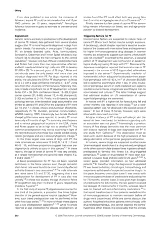 Olivry


   From data published in one article, the incidence of            studies found that PF could affect both very young (less
feline and equine PF could be calculated as ﬁve and 10 per         than 6 months) and ageing horses of up to 25 years old.6,11,12
1000 patients per 10 years, respectively.6 Pemphigus                  Finally, there are too few cases of caprine PF for assem-
foliaceus is too rare in goats to estimate its prevalence and      bling relevant information on breed, sex and age predis-
incidence.                                                         position to disease development.

Signalment                                                         Triggering factors for PF
Genetic factors are likely to predispose to the development        Environmental factors are suspected to induce ﬂares of
of canine PF. Indeed, data gathered from several studies           canine PF. One of such factors may be sunlight exposure.
suggest that PF is more frequently diagnosed in dogs from          A decade ago, a book chapter reported a seasonal exacer-
certain breeds. For example, in one group of 37 dogs with          bation of the disease with more active ﬂares and requirement
PF, six breeds (bearded collie, Akita, Newfoundland,               for higher immunosuppressive drug dosages in warmer
Schipperke, Doberman and Finnish Spitz) exhibited a sig-           months, but evidence to support such claims unfortunately
niﬁcant risk to develop the trait compared to the control          was not provided.20 In contrast to this assertion, a seasonal
population.5 However, only two of these breeds (Dobermans          pattern of PF development was not found in an epidemio-
and Akitas) had more than one representative affected,             logical study regrouping 66 dogs with PF.21 More recently,
and both breeds exhibited a high odds ratio (OR) to develop        Japanese investigators reported that lesional scores of PF
PF (OR = 29).5 In a second group of 26 dogs,6 Akitas and           worsened in the summer in 10/12 dogs studied, while values
dachshunds were the only breeds with more than one                 improved in the winter.22 Experimentally, irradiation of
individual diagnosed with PF. For dogs reported in this            nonlesional skin from a dog with facial-predominant super-
article, we calculated the OR for PF development in Akitas         ﬁcial pemphigus with 45–90 kJ m−2 of ultraviolet B (UVB)
to be 3.0 with a large conﬁdence interval (0.7–12.9).6 Using       led to epidermal acantholysis after 1 day. In vitro, incuba-
data from the University of Pennsylvania Veterinary Hos-           tion of pemphigus serum on UVB-irradiated skin explants
pital, breeds at signiﬁcant risk of PF development included        resulted in more intense intragranular acantholysis than on
Akitas (OR = 38; 95% conﬁdence interval: 13 – 99), English         non-irradiated cell cultures.23 The latter ﬁndings suggest
cocker spaniels (21; 8–88), chows (12; 4 – 49), shar-peis (8;      that additional studies on UV exacerbation of canine
2–30) and collies (4; 2–14). Finally, in a University surgical     superﬁcial pemphigus are warranted.
pathology service, three breeds of dogs accounted for one             In horses with PF, a higher risk for ﬂares during fall and
third of all cases of PF, and OR for the diagnosis of PF were      winter months was reported in one study,12 but a clear
23, 16 and 7 in Akitas, chows and Australian shepherds,            seasonal pattern was not observed in the second series of
respectively (R. W. Dunstan, personal communication,               cases.11 In two of these 15 horses, however, signs were
WSAVA meeting, 1997). Interestingly, two female Shetland           observed to recur each summer.11
sheepdog littermates were reported to develop PF simul-               A higher incidence of PF in dogs with allergic skin dis-
taneously at 6 months of age.18 In summary, over the years         eases has been mentioned, but evidence supporting such
and in various geographical locations in the USA, chows            an association was not given.20 Interestingly, a previous
and Akitas appear to be at high risk to develop PF. This           history of ﬂea allergy dermatitis was the most common
common predisposition may not be surprising in light of            skin disease reported in dogs later diagnosed with PF in
the recent discovery that these two breeds exhibit closely         one study from California.21 This observation must be
related genotypes and are in close phylogenetic linkage.19         taken with caution because of the high prevalence of ﬂea
   In the three largest case series of dogs with PF, the           allergy dermatitis in that particular geographical location.
male to female sex ratios were 13:24 (0.5), 14:12 (1.2) and           In humans, several drugs are suspected to either cause
46:45 (1.0), and these proportions suggest that a sex pre-         ‘pharmacological’ acantholysis (i.e. drug-induced pemphigus)
disposition is unlikely to occur in this species.5 –7 In these     while others can stimulate disease ﬂares in patients already
reports, the age of onset of canine PF was very variable,          predisposed to develop this illness (i.e. drug-triggered
as it ranged from less than one up to 16 years (means: 4.2,        pemphigus).24 Cases of drug-related PF have been sus-
6 and 6 years).5 –7                                                pected in several dogs and rare cats for 20 years.9,25–29 A
   A breed predisposition for PF has not been reported             recent paper provided information on four additional
deﬁnitively in the feline species even though domestic             patients.30 In these four dogs, the diagnosis of drug-related
short-haired cats were found to be most commonly affected          PF was based on history, clinical signs, histopathology and
with this disease in two case series.6,9 The male to female        response to withdrawal of suspected causative drug(s). In
sex ratios were 5:5 and 27:30, suggesting that a sex               this paper, however, one subject (case 1) was treated with
predisposition for development of PF in cats also was              immunosuppressive doses of prednisolone and azathioprine
unlikely.6,9 In these two studies, the age of onset of feline      for 7.5 months, another (case 2) was given high dosages
PF ranged from less than 1 to 9 and 17 years, respectively         of prednisolone for 8.5 months, the last patient received
(medians: 5 years).6,9                                             low dosages of prednisone for 7 months, whereas case 3
   In the ﬁrst study of equine PF, Appaloosas accounted for        was not treated with anti-inﬂammatory medications.30 In
one third of the patients, a proportion ﬁve times higher           that report therefore two of four patients needed months
than that of the general equine hospital population.6 How-         of immunosuppression to maintain remission before all
ever, such breed predisposition was not conﬁrmed in the            drugs were discontinued. While one cannot discount the
other two case series.11,12 In none of these three papers          authors’ hypothesis that their patients were affected with
was a sex predisposition apparent.6,11,12 While no article         drug-related pemphigus, one cannot disprove the contra-
reported an age predilection for disease development, all          hypothesis either. Indeed, it is conceivable that the animals


292                                     © 2006 The Author. Journal compilation © 2006 European Society of Veterinary Dermatology.
 