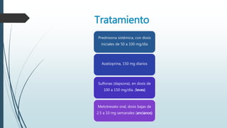 Prednisona sistémica, con dosis
iniciales de 50 a 100 mg/día
Azatioprina, 150 mg diarios
Sulfonas (dapsona), en dosis de
100 a 150 mg/día. (leves)
Metotrexato oral, dosis bajas de
2.5 a 10 mg semanales (ancianos)
Tratamiento
 