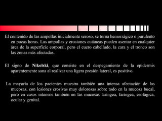 El contenido de las ampollas inicialmente seroso, se torna hemorrágico o purulento
en pocas horas. Las ampollas y erosiones cutáneas pueden asentar en cualquier
área de la superficie corporal, pero el cuero cabelludo, la cara y el tronco son
las zonas más afectadas.
El signo de Nikolski, que consiste en el despegamiento de la epidermis
aparentemente sana al realizar una ligera presión lateral, es positivo.
La mayoría de los pacientes muestra también una intensa afectación de las
mucosas, con lesiones erosivas muy dolorosas sobre todo en la mucosa bucal,
pero en casos intensos también en las mucosas laríngea, faríngea, esofágica,
ocular y genital.
 