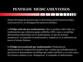 PENFIGOS MEDICAMENTOSOS
• Dentro del grupo de procesos que se denominan genéricamente pénfigos
medicamentosos, se distinguen dos procesos distintos:
• a) Pénfigo inducido por medicamentos: Que se produce sobre todo con
medicamentos que contienen grupo sulfidrilo (-SH) y que es un pénfigo
directamente relacionado con el medicamento, ya que las lesiones
desaparecen al suspender el medicamento y reaparecen si se administra de
nuevo el mismo fármaco.
• b) Pénfigo desencadenado por medicamentos: Producido por
medicamentos de composición química muy variada que probablemente lo
que hacen es desencadenar un pénfigo que estaba subclínico y en estos casos
las lesiones cutáneas ya no desaparecen al suspender el medicamento.
 