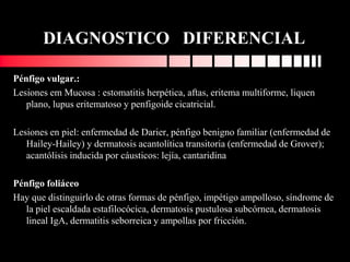 DIAGNOSTICO DIFERENCIAL
Pénfigo vulgar.:
Lesiones em Mucosa : estomatitis herpética, aftas, eritema multiforme, liquen
plano, lupus eritematoso y penfigoide cicatricial.
Lesiones en piel: enfermedad de Darier, pénfigo benigno familiar (enfermedad de
Hailey-Hailey) y dermatosis acantolítica transitoria (enfermedad de Grover);
acantólisis inducida por cáusticos: lejía, cantaridina
Pénfigo foliáceo
Hay que distinguirlo de otras formas de pénfigo, impétigo ampolloso, síndrome de
la piel escaldada estafilocócica, dermatosis pustulosa subcórnea, dermatosis
lineal IgA, dermatitis seborreica y ampollas por fricción.
 