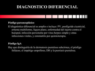 DIAGNOSTICO DIFERENCIAL
Pénfigo paraneoplásico
El diagnóstico diferencial es amplio e incluye: PV, penfigoide cicatricial,
eritema multiforme, liquen plano, enfermedad del injerto contra el
huésped, infección persistente por virus herpes simple y otras
infecciones virales, y estomatitis por quimioterapia.
Pénfigo IgA
Hay que distinguirla de la dermatosis pustulosa subcórnea, el pénfigo
foliáceo, el impétigo ampolloso, DH y la psoriasis pustulosa.
 