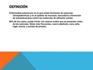 DefiniciónEnfermedad autoinmune en la que existe formación de vesículas intraepidérmicas y en el epitelio de mucosas, secundaria a formación de autoanticuerpos contra las moleculas de adhesión celular.80% de los casos, puede iniciar con ulceras orales que se presenten antes de las vesículas. Sitios más frecuentes, cuero cabelludo, cara, axila, ingle, tronco, y puntos de presión.