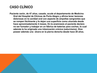 CASO CLÍNICOPaciente varón, de 47 años, casado, acude al departamento de Medicina Oral del Hospital de Clínicas de Porto Alegre y afirma tener lesiones dolorosas en la cavidad oral con aspecto de ampollas sangrantes que se rompen fácilmente y le dejan una superficie como ulcerada desde hace aproximadamente 4 meses. En la anamnesis el paciente declara no ser fumador y trabajar en un fábrica de baterías para coches, lo cual además le ha originado una intoxicación crónica (saturnismo). Dice poseer además una  úlcera en la pierna derecha desde hace 20 años.