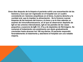 Unos días después de la biopsia el paciente sufrió una exacerbación de las lesiones y tuvo que ser ingresado en el hospital con un cuadro consistente en: lesiones ampollosasen el tórax, la pierna derecha y la cavidad oral, que le impiden la alimentación . Se le hicieron nuevas biopsias de las lesiones del tronco y la boca y se le hizo además un examen de inmunofluorescencia, en el que se observaron depósito de IgGen las uniones intercelulares, IgA en las paredes de los vasos pequeños y ausencia de IgM, C3, C1q y de depósitos de fibrinógeno. Se comenzó el tratamiento con prednisona con dosis gradualmente crecientes hasta alcanzar los 100 mg diarios. El paciente respondió favorablemente al tratamiento y abandonó el hospital con una notable mejoría.