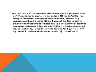 Tras la hospitalización se estableció el tratamiento para el paciente a base de 140 mg diarios de prednisona asociados a 100 mg de Azathioprina, 40 mg de Omeprazol, 400 mg de carbonato cálcico, vitamina D4 y enjuagues de Nistatina, éstos últimos 4 veces al día. Tras un mes de tratamiento se observó una remisión casi total del cuadro y se redujo la dosis de prednisona a 120 mg durante 15 días y, posteriormente, a 100 mg. De igual modo, se decidió elevar la dosis de Azathip¡oprina a 150 mg diarios. El paciente se encuentra todavía bajo control médico.