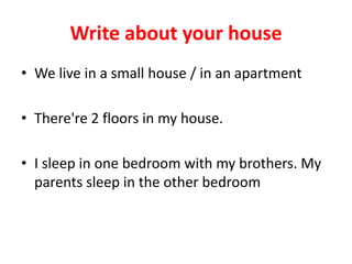 Write about your house
• We live in a small house / in an apartment
• There're 2 floors in my house.
• I sleep in one bedroom with my brothers. My
parents sleep in the other bedroom
 