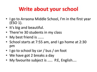 Write about your school
• I go to Arraona Middle School, I'm in the first year
(ESO 1).
• It's big and beautiful.
• There're 30 students in my class
• My best friend is ......
• School starts at 7:55 am, and I go home at 2:30
pm
• I go to school by car / bus / on foot
• We have got 2 breaks a day
• My favourite subject is ..... P.E, English....
 