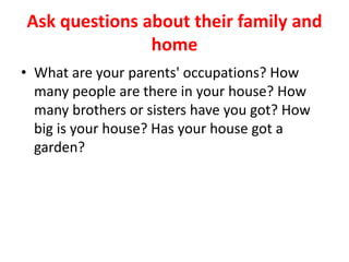 Ask questions about their family and
home
• What are your parents' occupations? How
many people are there in your house? How
many brothers or sisters have you got? How
big is your house? Has your house got a
garden?
 