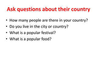 Ask questions about their country
• How many people are there in your country?
• Do you live in the city or country?
• What is a popular festival?
• What is a popular food?
 