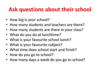 Ask questions about their school
• How big is your school?
• How many students and teachers are there?
• How many students are there in your class?
• What do you do at lunchtime?
• What is your favourite school lunch?
• What is your favourite subject?
• What time does school start and finish?
• How do you go to school?
• How many days a week do you go to school?
 